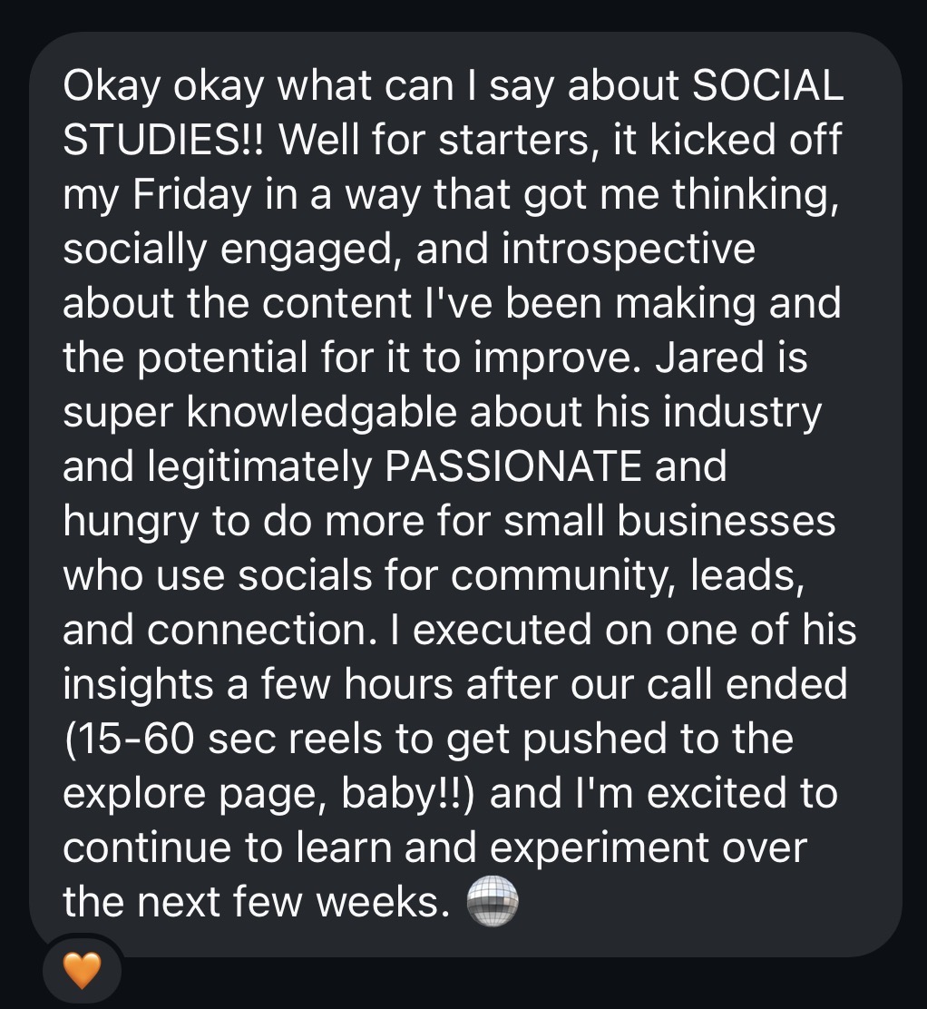 Student testimonial: Okay okay what can I say about SOCIAL STUDIES! It kicked off my Friday in a way that got me thinking, socially engaged, and introspective about the content I've been making. Jared is super knowledgeable and legitimately passionate and hungry to do more for small businesses who use socials for community, leads, and connection.